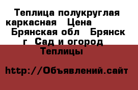 Теплица полукруглая каркасная › Цена ­ 10 900 - Брянская обл., Брянск г. Сад и огород » Теплицы   
